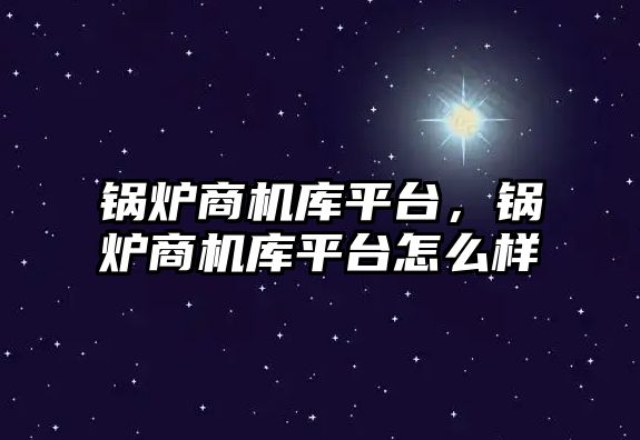 鍋爐商機庫平臺，鍋爐商機庫平臺怎么樣