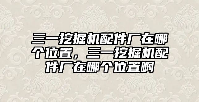 三一挖掘機配件廠在哪個位置，三一挖掘機配件廠在哪個位置啊