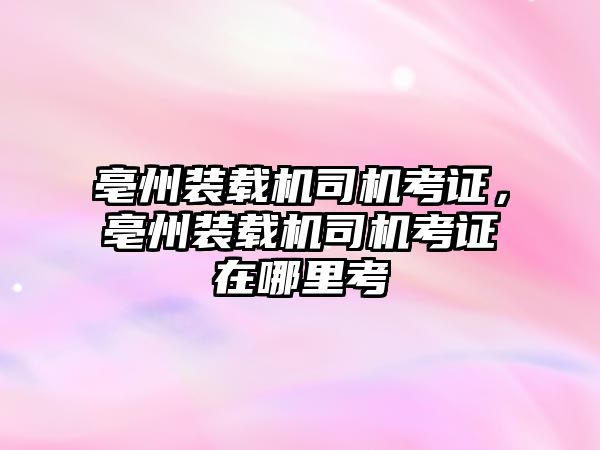 亳州裝載機司機考證，亳州裝載機司機考證在哪里考