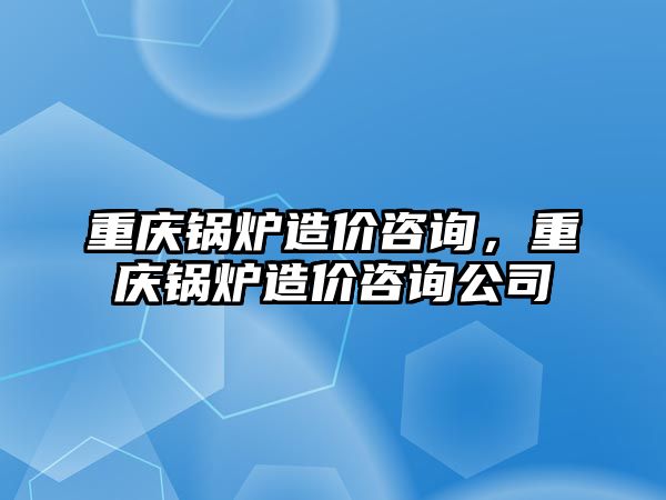 重慶鍋爐造價(jià)咨詢，重慶鍋爐造價(jià)咨詢公司