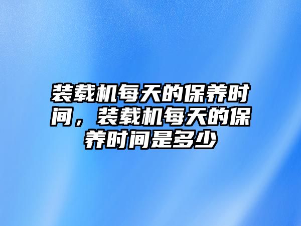 裝載機(jī)每天的保養(yǎng)時(shí)間，裝載機(jī)每天的保養(yǎng)時(shí)間是多少