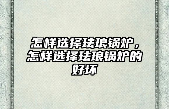 怎樣選擇琺瑯鍋爐，怎樣選擇琺瑯鍋爐的好壞