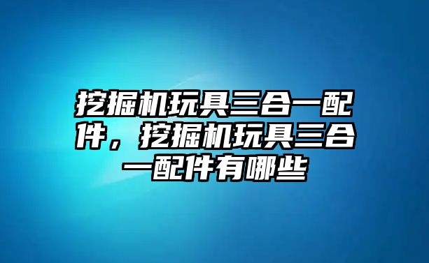 挖掘機(jī)玩具三合一配件，挖掘機(jī)玩具三合一配件有哪些