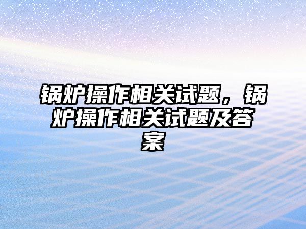 鍋爐操作相關試題，鍋爐操作相關試題及答案