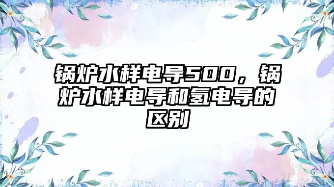 鍋爐水樣電導(dǎo)500，鍋爐水樣電導(dǎo)和氫電導(dǎo)的區(qū)別