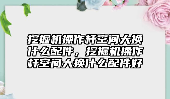 挖掘機(jī)操作桿空間大換什么配件，挖掘機(jī)操作桿空間大換什么配件好