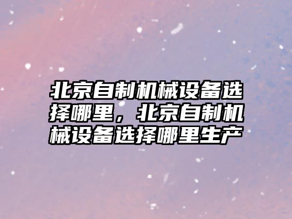 北京自制機械設備選擇哪里，北京自制機械設備選擇哪里生產