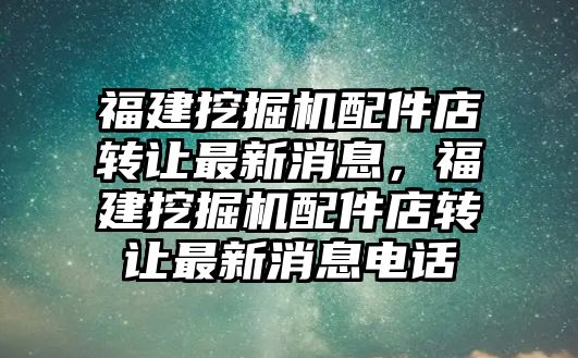 福建挖掘機(jī)配件店轉(zhuǎn)讓最新消息，福建挖掘機(jī)配件店轉(zhuǎn)讓最新消息電話(huà)