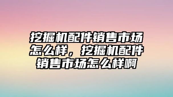 挖掘機(jī)配件銷售市場(chǎng)怎么樣，挖掘機(jī)配件銷售市場(chǎng)怎么樣啊