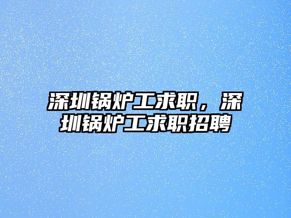 深圳鍋爐工求職，深圳鍋爐工求職招聘