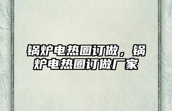 鍋爐電熱圈訂做，鍋爐電熱圈訂做廠家