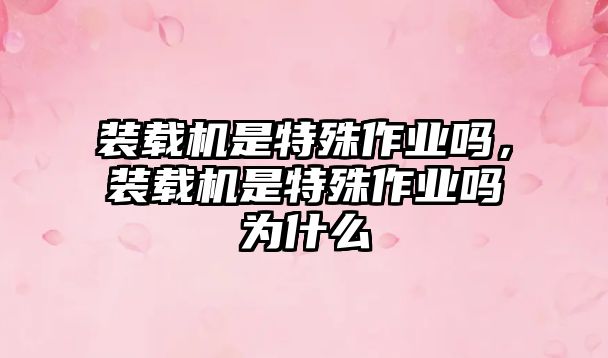 裝載機(jī)是特殊作業(yè)嗎，裝載機(jī)是特殊作業(yè)嗎為什么