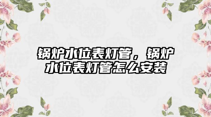 鍋爐水位表燈管，鍋爐水位表燈管怎么安裝