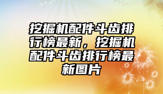 挖掘機(jī)配件斗齒排行榜最新，挖掘機(jī)配件斗齒排行榜最新圖片