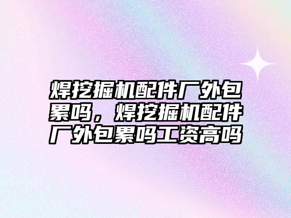 焊挖掘機配件廠外包累嗎，焊挖掘機配件廠外包累嗎工資高嗎