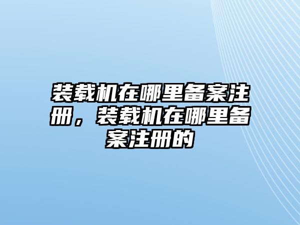 裝載機(jī)在哪里備案注冊，裝載機(jī)在哪里備案注冊的