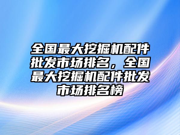 全國最大挖掘機配件批發(fā)市場排名，全國最大挖掘機配件批發(fā)市場排名榜