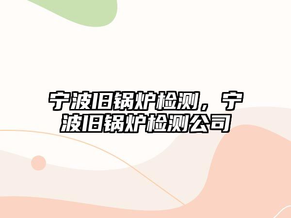 寧波舊鍋爐檢測(cè)，寧波舊鍋爐檢測(cè)公司