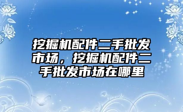 挖掘機配件二手批發(fā)市場，挖掘機配件二手批發(fā)市場在哪里