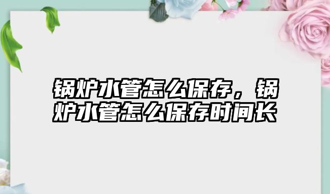 鍋爐水管怎么保存，鍋爐水管怎么保存時間長