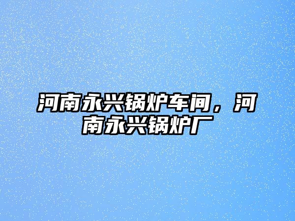 河南永興鍋爐車間，河南永興鍋爐廠