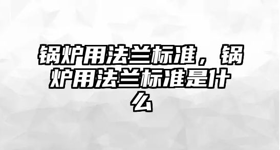 鍋爐用法蘭標(biāo)準(zhǔn)，鍋爐用法蘭標(biāo)準(zhǔn)是什么