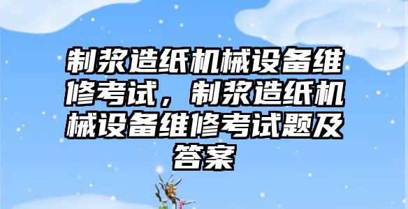 制漿造紙機械設(shè)備維修考試，制漿造紙機械設(shè)備維修考試題及答案