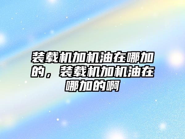 裝載機加機油在哪加的，裝載機加機油在哪加的啊