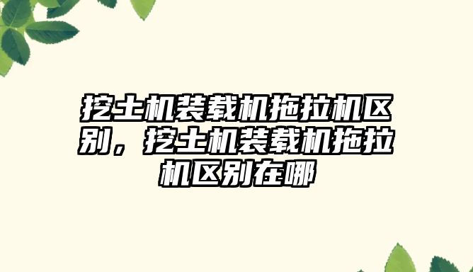 挖土機裝載機拖拉機區(qū)別，挖土機裝載機拖拉機區(qū)別在哪