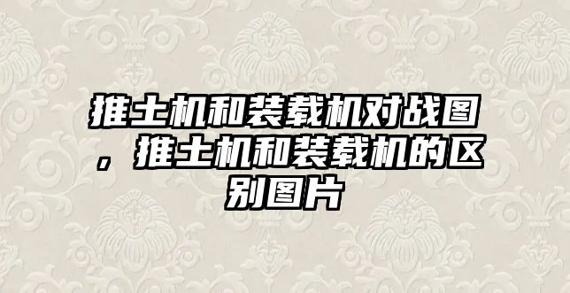 推土機和裝載機對戰(zhàn)圖，推土機和裝載機的區(qū)別圖片