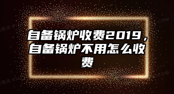 自備鍋爐收費(fèi)2019，自備鍋爐不用怎么收費(fèi)