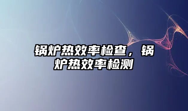 鍋爐熱效率檢查，鍋爐熱效率檢測(cè)