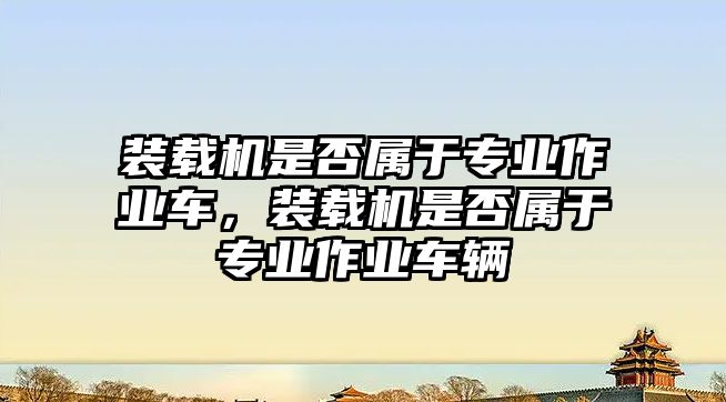 裝載機是否屬于專業(yè)作業(yè)車，裝載機是否屬于專業(yè)作業(yè)車輛