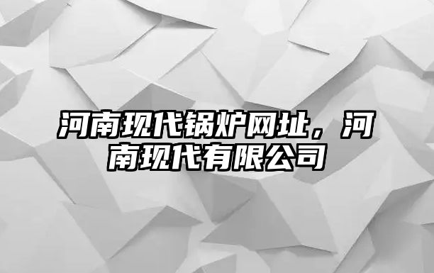 河南現(xiàn)代鍋爐網(wǎng)址，河南現(xiàn)代有限公司