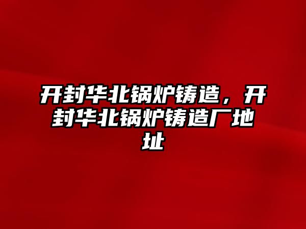 開封華北鍋爐鑄造，開封華北鍋爐鑄造廠地址