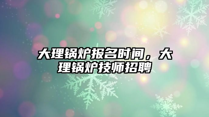 大理鍋爐報名時間，大理鍋爐技師招聘