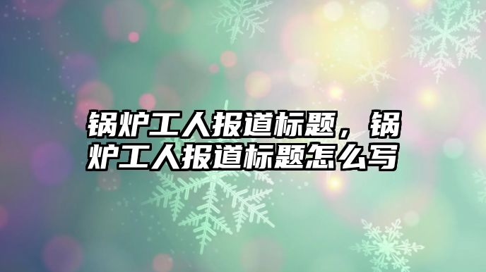 鍋爐工人報(bào)道標(biāo)題，鍋爐工人報(bào)道標(biāo)題怎么寫