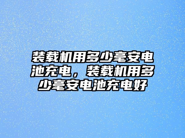 裝載機(jī)用多少毫安電池充電，裝載機(jī)用多少毫安電池充電好