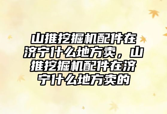 山推挖掘機配件在濟寧什么地方賣，山推挖掘機配件在濟寧什么地方賣的