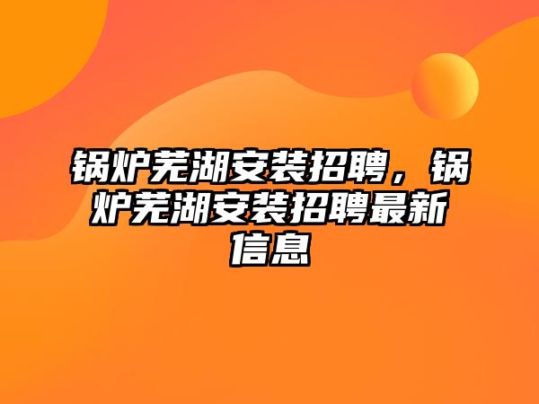 鍋爐蕪湖安裝招聘，鍋爐蕪湖安裝招聘最新信息