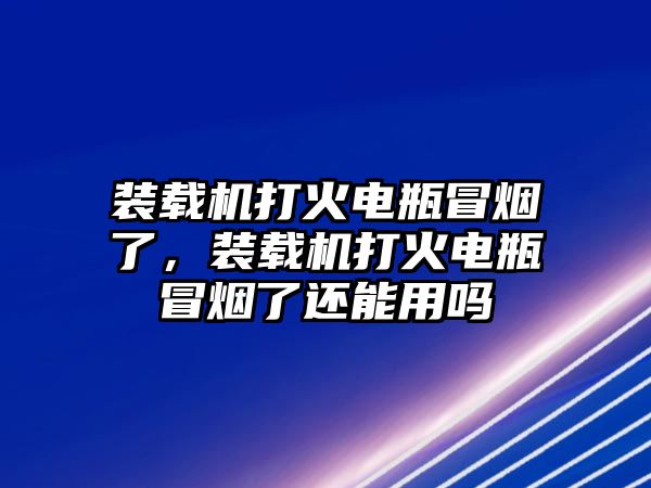 裝載機打火電瓶冒煙了，裝載機打火電瓶冒煙了還能用嗎