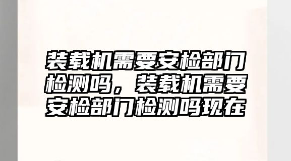 裝載機(jī)需要安檢部門檢測(cè)嗎，裝載機(jī)需要安檢部門檢測(cè)嗎現(xiàn)在