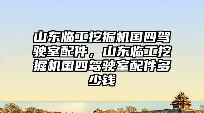 山東臨工挖掘機國四駕駛室配件，山東臨工挖掘機國四駕駛室配件多少錢