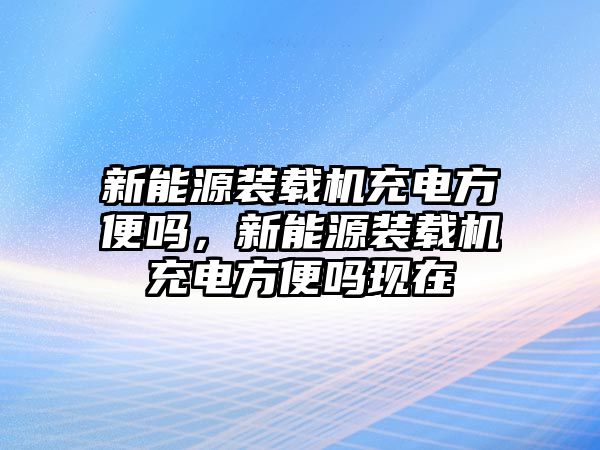 新能源裝載機充電方便嗎，新能源裝載機充電方便嗎現(xiàn)在