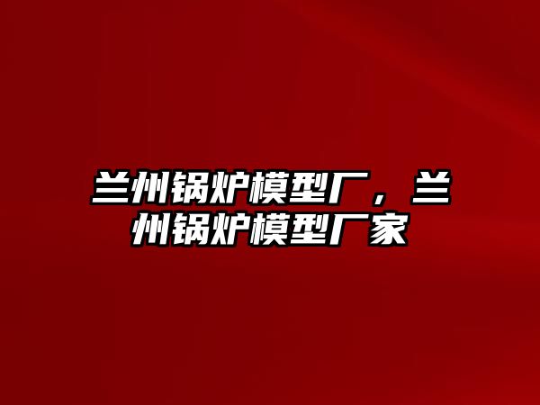 蘭州鍋爐模型廠，蘭州鍋爐模型廠家