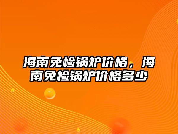 海南免檢鍋爐價(jià)格，海南免檢鍋爐價(jià)格多少