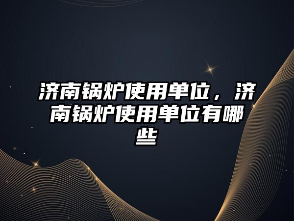 濟南鍋爐使用單位，濟南鍋爐使用單位有哪些