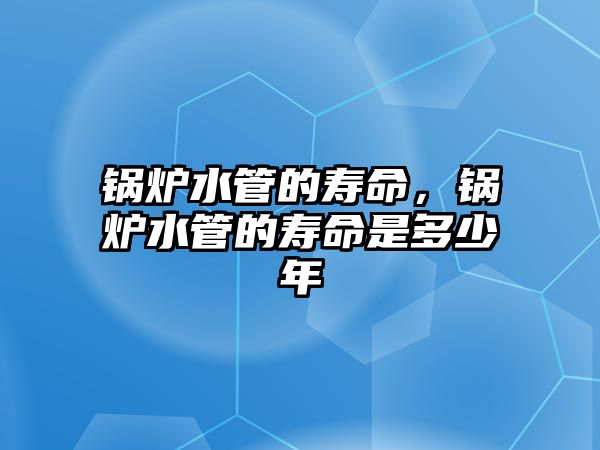 鍋爐水管的壽命，鍋爐水管的壽命是多少年