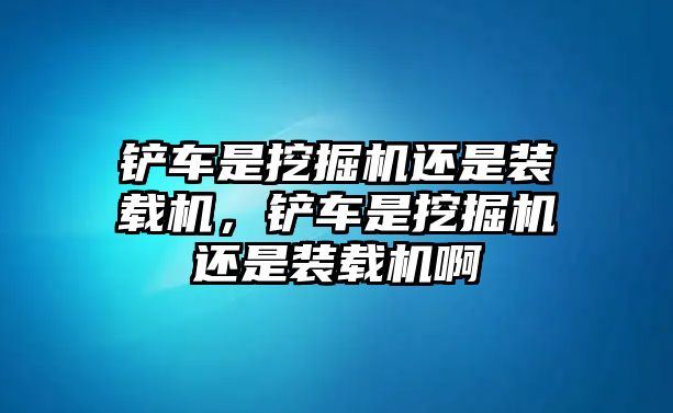 鏟車是挖掘機(jī)還是裝載機(jī)，鏟車是挖掘機(jī)還是裝載機(jī)啊