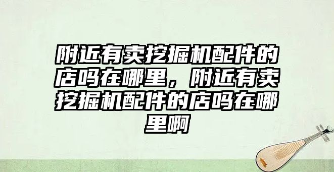 附近有賣挖掘機配件的店嗎在哪里，附近有賣挖掘機配件的店嗎在哪里啊